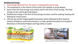 Geothermal Energy
1. Heat energy obtained from the earth is called geothermal energy.
2. The temperature in the interior of the earth rises steadily as we go deeper.
3. Some times this heat energy may surface itself in the form of hot springs. This heat
energy can be used to generate power.
4. Geothermal energy in the form of hot springs has been used for cooking, heating and
bathing for several years.
5. USA has the world’s largest geothermal power plants followed by New Zealand,
Iceland, Philippines and Central America. In India, geothermal plants are located in
Manikaran in Himachal Pradesh and Puga Valley in Ladak
 