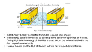 • Tidal Energy Energy generated from tides is called tidal energy.
• Tidal energy can be harnessed by building dams at narrow openings of the sea.
During high tide the energy of the tides is used to turn the turbine installed in the
dam to produce electricity.
• Russia, France and the Gulf of Kachch in India have huge tidal mill farms.
 