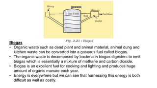 Biogas
• Organic waste such as dead plant and animal material, animal dung and
kitchen waste can be converted into a gaseous fuel called biogas.
• The organic waste is decomposed by bacteria in biogas digesters to emit
biogas which is essentially a mixture of methane and carbon dioxide.
• Biogas is an excellent fuel for cooking and lighting and produces huge
amount of organic manure each year.
• Energy is everywhere but we can see that harnessing this energy is both
difficult as well as costly.
 