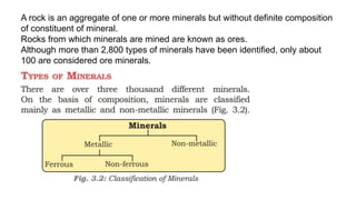 A rock is an aggregate of one or more minerals but without definite composition
of constituent of mineral.
Rocks from which minerals are mined are known as ores.
Although more than 2,800 types of minerals have been identified, only about
100 are considered ore minerals.
 