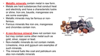 • Metallic minerals contain metal in raw form.
• Metals are hard substances that conduct heat
and electricity and have a characteristic lustre
or shine. Iron ore, bauxite, manganese ore
are some examples.
• Metallic minerals may be ferrous or non-
ferrous.
• Ferrous minerals like iron ore, manganese
and chromites contain iron.
• A non-ferrous mineral does not contain iron
but may contain some other metal such as
gold, silver, copper or lead.
• Non-metallic minerals do not contain metals.
Limestone, mica and gypsum are examples of
such minerals.
• The mineral fuels like coal and petroleum are
also non-metallic minerals
 