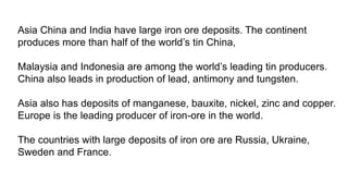 Asia China and India have large iron ore deposits. The continent
produces more than half of the world’s tin China,
Malaysia and Indonesia are among the world’s leading tin producers.
China also leads in production of lead, antimony and tungsten.
Asia also has deposits of manganese, bauxite, nickel, zinc and copper.
Europe is the leading producer of iron-ore in the world.
The countries with large deposits of iron ore are Russia, Ukraine,
Sweden and France.
 