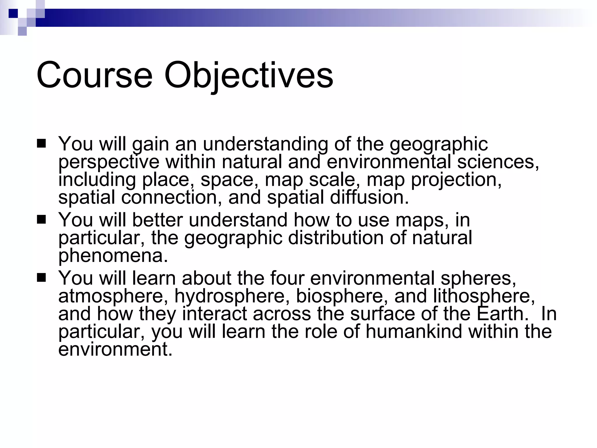 Course Objectives You will gain an understanding of the geographic perspective within natural and environmental sciences, including place, space, map scale, map projection, spatial connection, and spatial diffusion. You will better understand how to use maps, in particular, the geographic distribution of natural phenomena. You will learn about the four environmental spheres, atmosphere, hydrosphere, biosphere, and lithosphere, and how they interact across the surface of the Earth.  In particular, you will learn the role of humankind within the environment. 