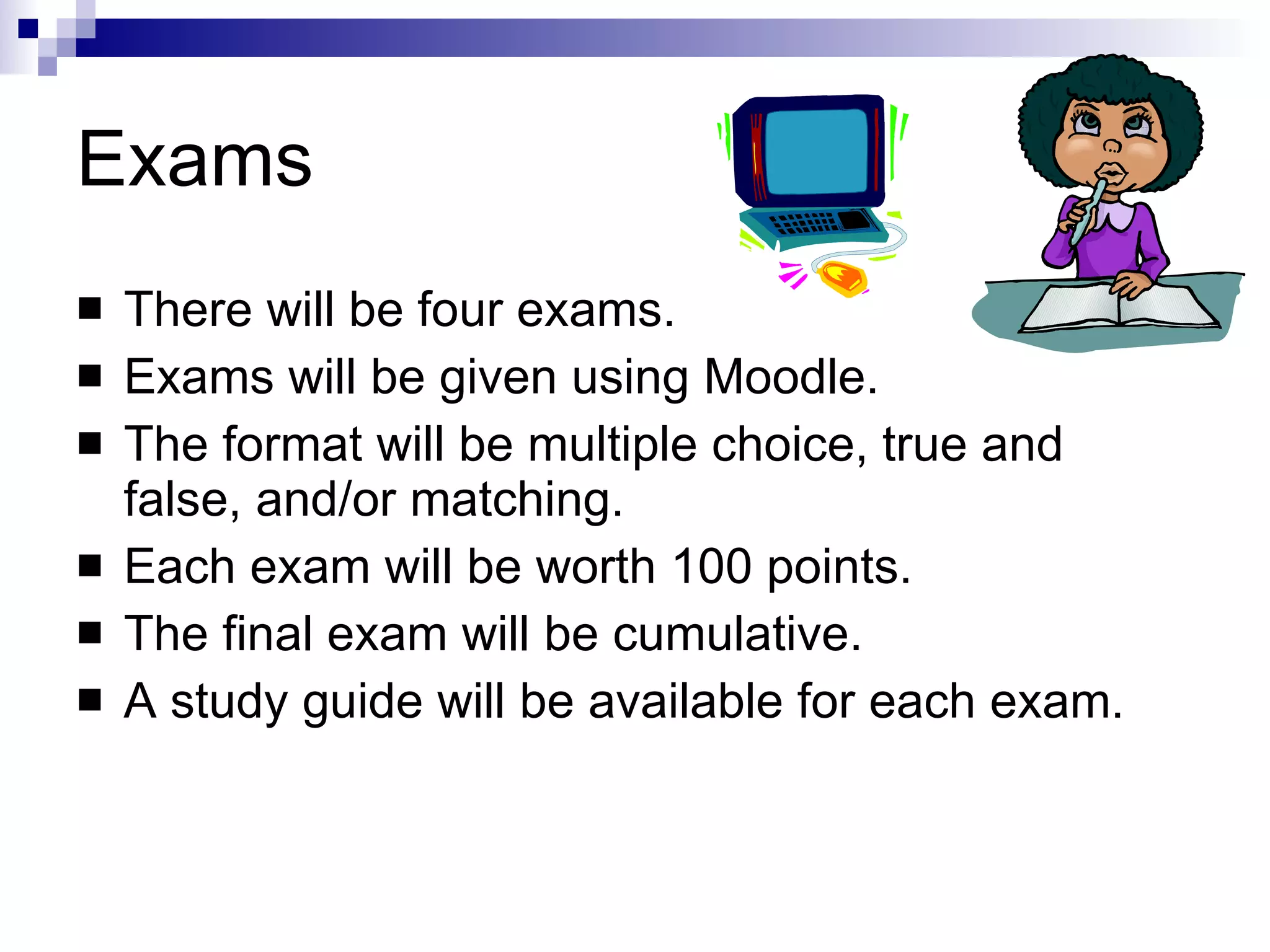 Exams There will be four exams. Exams will be given using Moodle. The format will be multiple choice, true and false, and/or matching. Each exam will be worth 100 points. The final exam will be cumulative. A study guide will be available for each exam. 