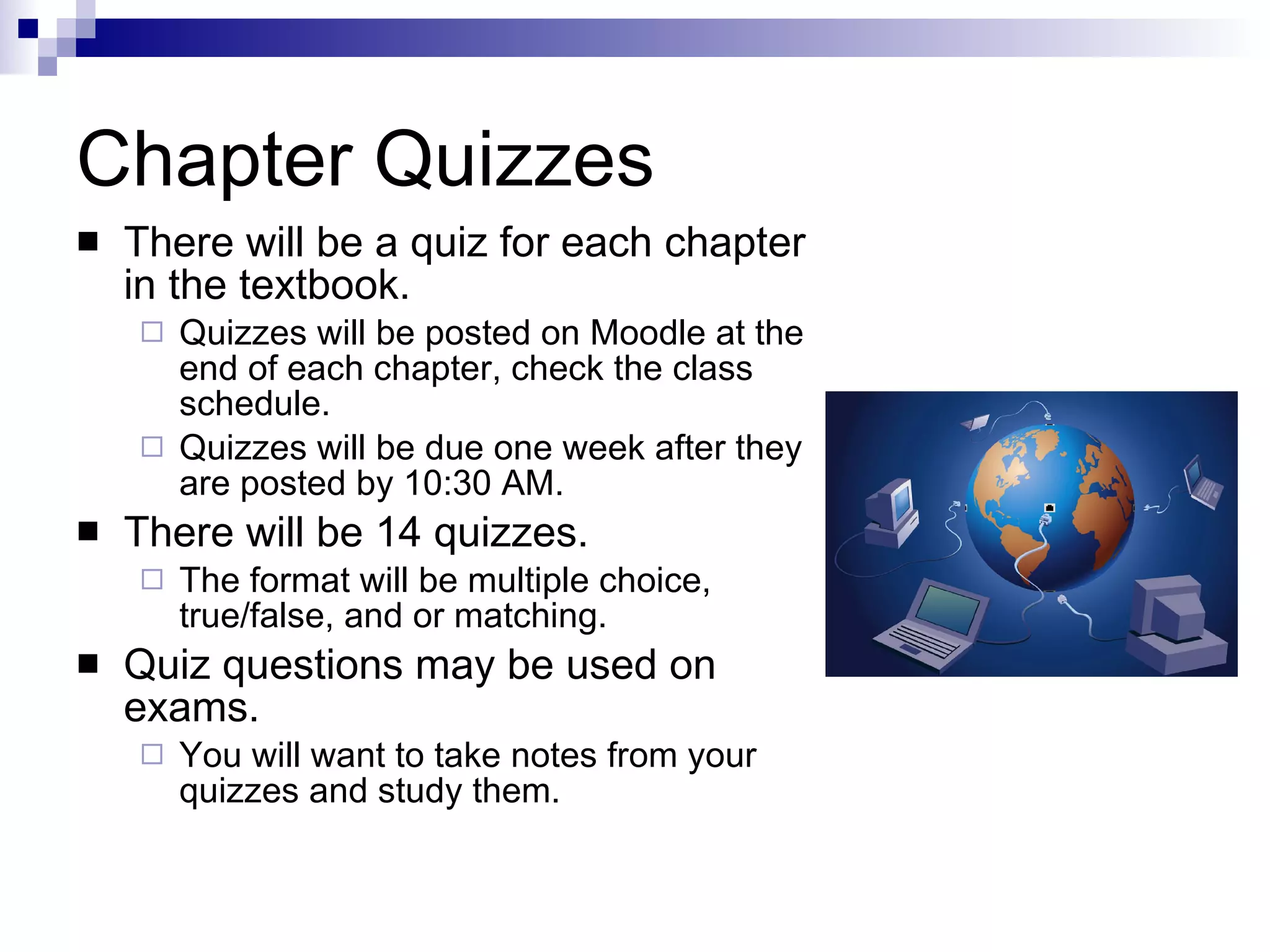 Chapter Quizzes There will be a quiz for each chapter in the textbook. Quizzes will be posted on Moodle at the end of each chapter, check the class schedule. Quizzes will be due one week after they are posted by 10:30 AM. There will be 14 quizzes. The format will be multiple choice, true/false, and or matching. Quiz questions may be used on exams. You will want to take notes from your quizzes and study them. 