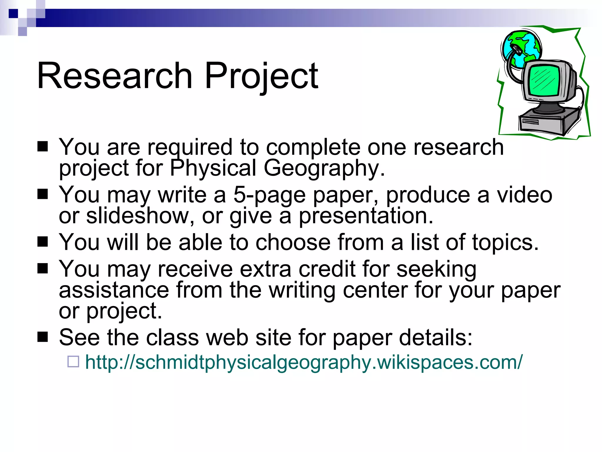 Research Project You are required to complete one research project for Physical Geography. You may write a 5-page paper, produce a video or slideshow, or give a presentation. You will be able to choose from a list of topics. You may receive extra credit for seeking assistance from the writing center for your paper or project.  See the class web site for paper details: http://schmidtphysicalgeography.wikispaces.com/   
