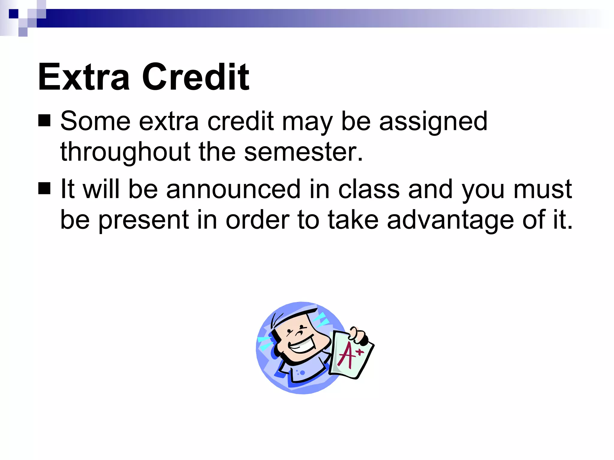 Extra Credit Some extra credit may be assigned throughout the semester. It will be announced in class and you must be present in order to take advantage of it. 