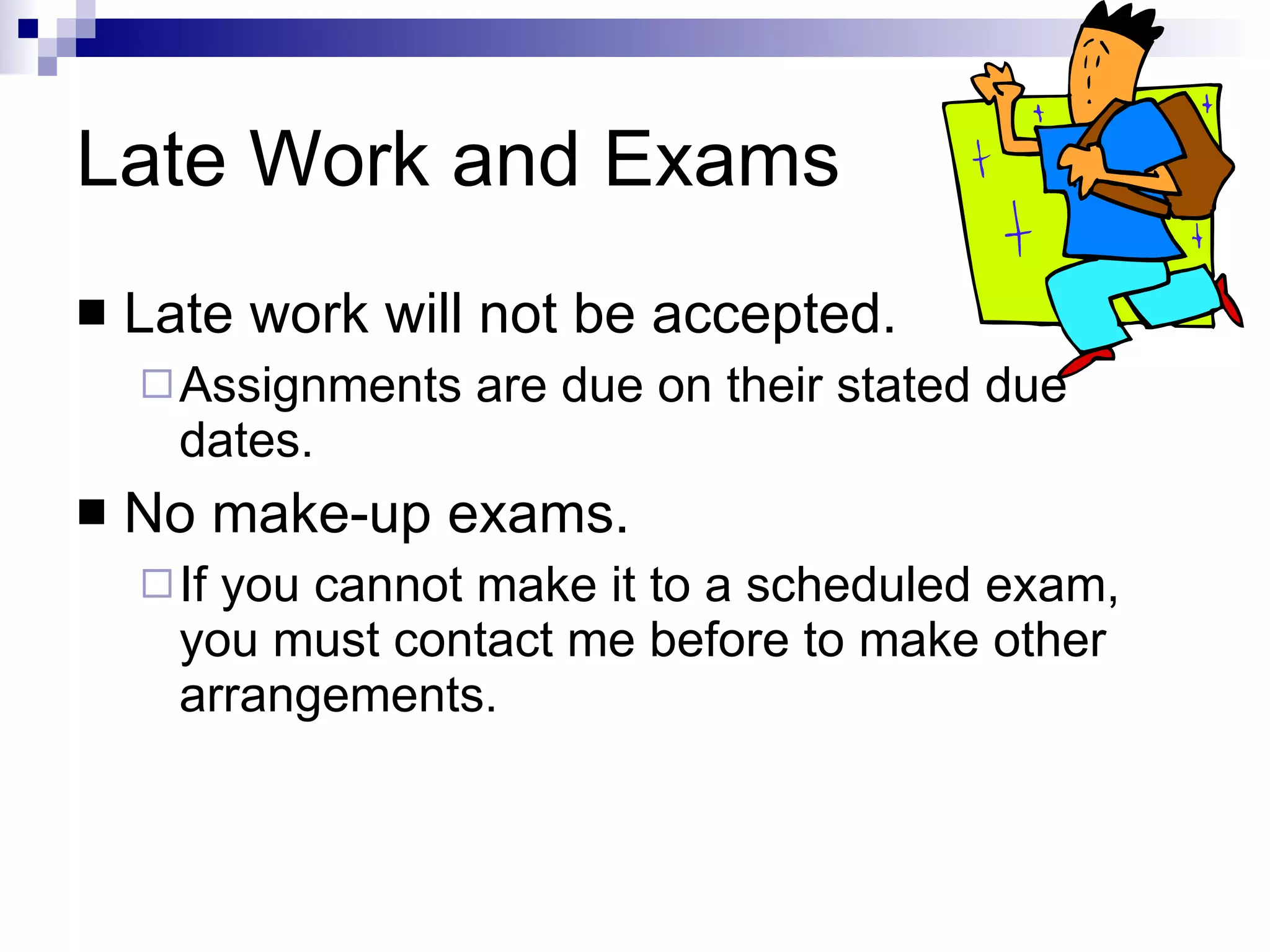 Late Work and Exams Late work will not be accepted. Assignments are due on their stated due dates. No make-up exams. If you cannot make it to a scheduled exam, you must contact me before to make other arrangements. 