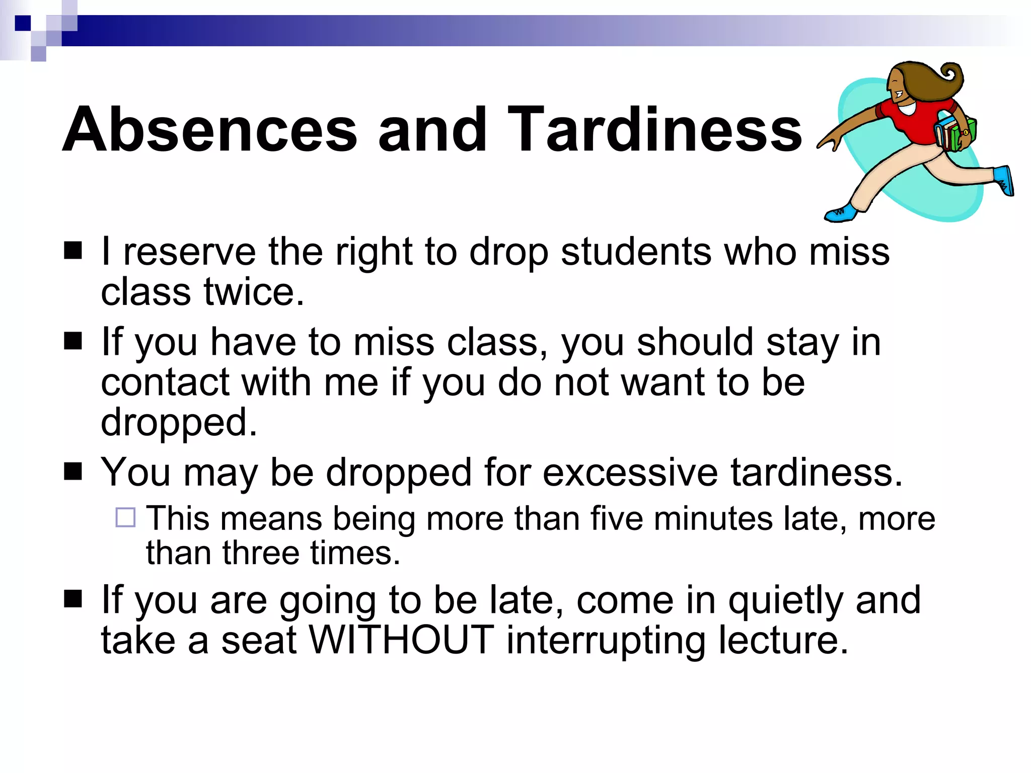 Absences and Tardiness I reserve the right to drop students who miss class twice.  If you have to miss class, you should stay in contact with me if you do not want to be dropped.  You may be dropped for excessive tardiness. This means being more than five minutes late, more than three times.  If you are going to be late, come in quietly and take a seat WITHOUT interrupting lecture.  
