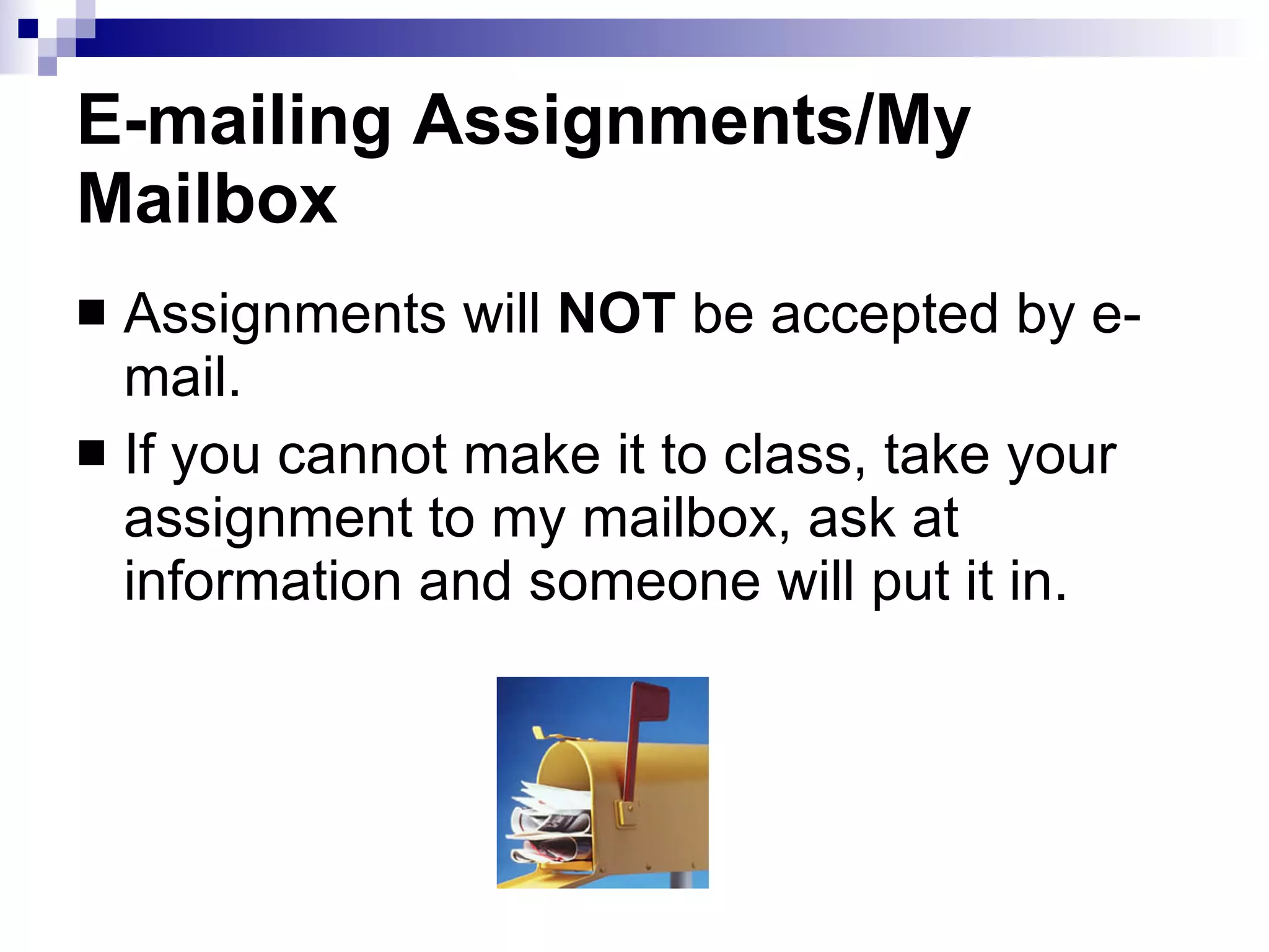 E-mailing Assignments/My Mailbox Assignments will  NOT  be accepted by e-mail.  If you cannot make it to class, take your assignment to my mailbox, ask at information and someone will put it in. 