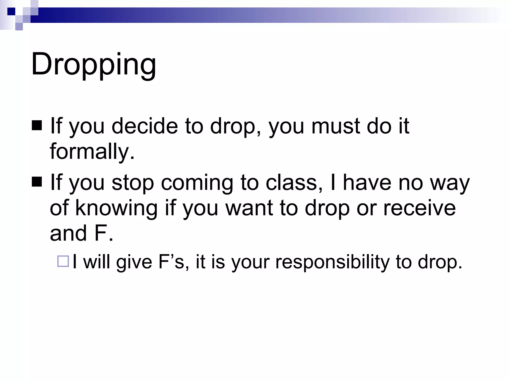 Dropping If you decide to drop, you must do it formally. If you stop coming to class, I have no way of knowing if you want to drop or receive and F. I will give F’s, it is your responsibility to drop. 