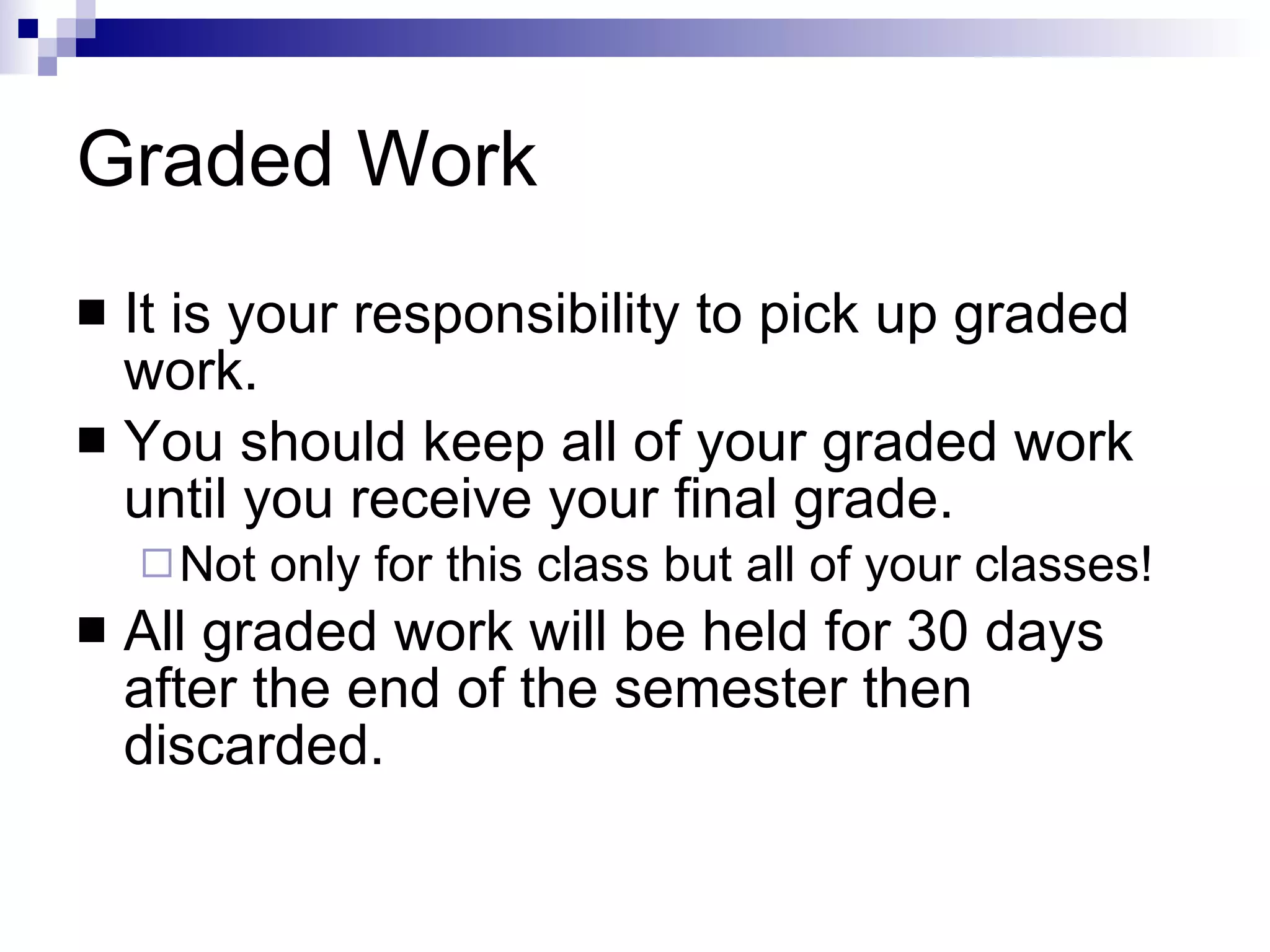 Graded Work It is your responsibility to pick up graded work. You should keep all of your graded work until you receive your final grade.  Not only for this class but all of your classes! All graded work will be held for 30 days after the end of the semester then discarded. 