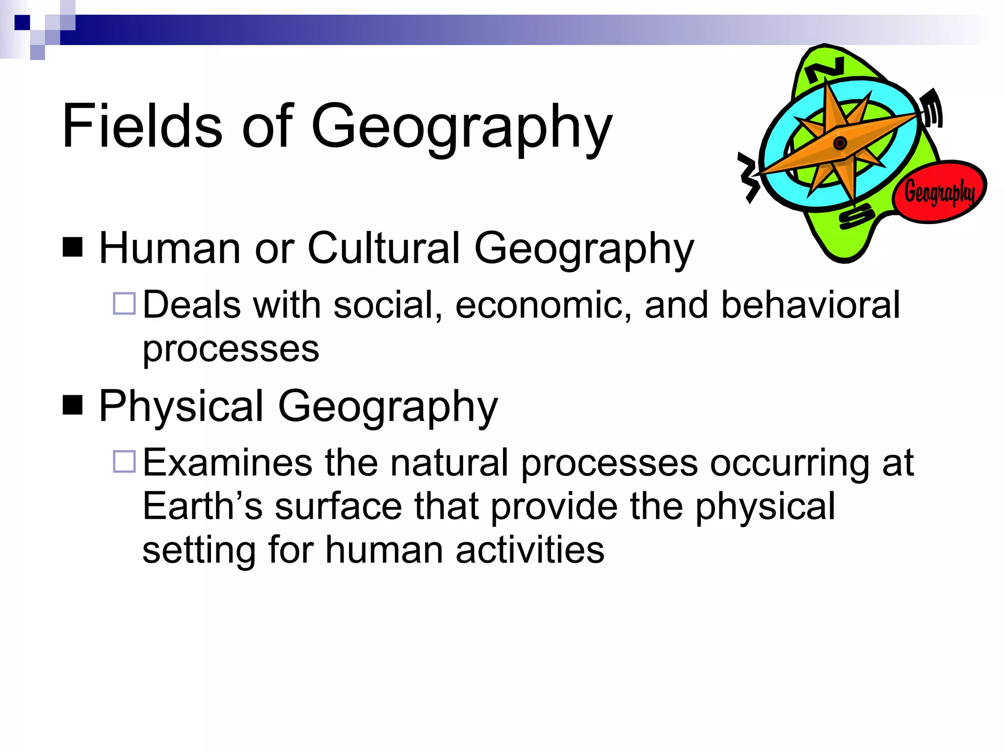Fields of Geography Human or Cultural Geography Deals with social, economic, and behavioral processes Physical Geography Examines the natural processes occurring at Earth’s surface that provide the physical setting for human activities 