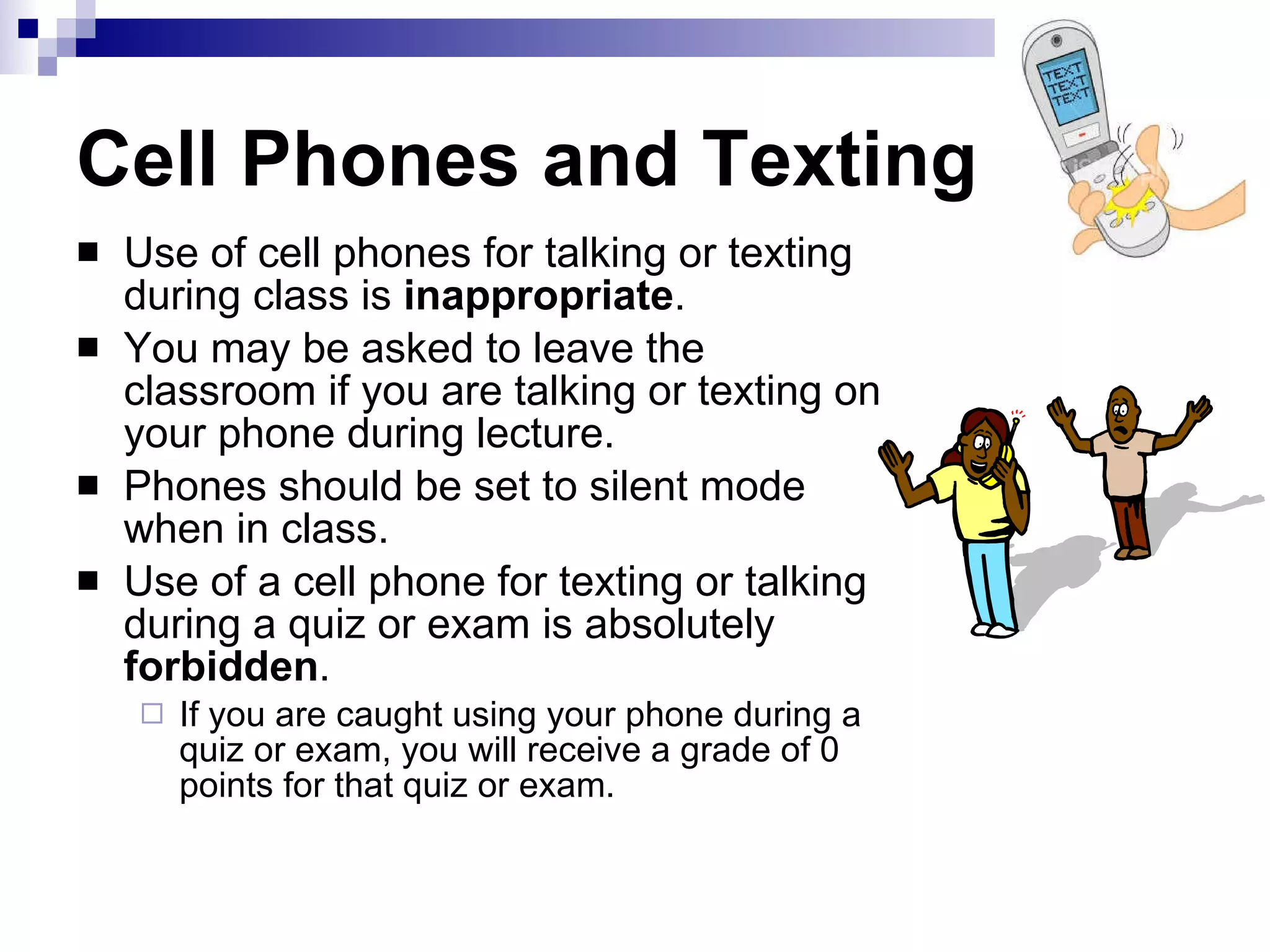 Cell Phones and Texting Use of cell phones for talking or texting during class is  inappropriate .  You may be asked to leave the classroom if you are talking or texting on your phone during lecture.  Phones should be set to silent mode when in class.  Use of a cell phone for texting or talking during a quiz or exam is absolutely  forbidden .  If you are caught using your phone during a quiz or exam, you will receive a grade of 0 points for that quiz or exam.  