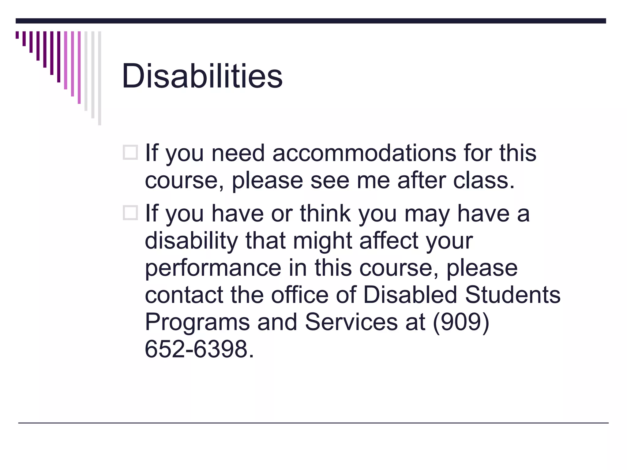 Disabilities If you need accommodations for this course, please see me after class. If you have or think you may have a disability that might affect your performance in this course, please contact the office of Disabled Students Programs and Services at (909) 652-6398. 