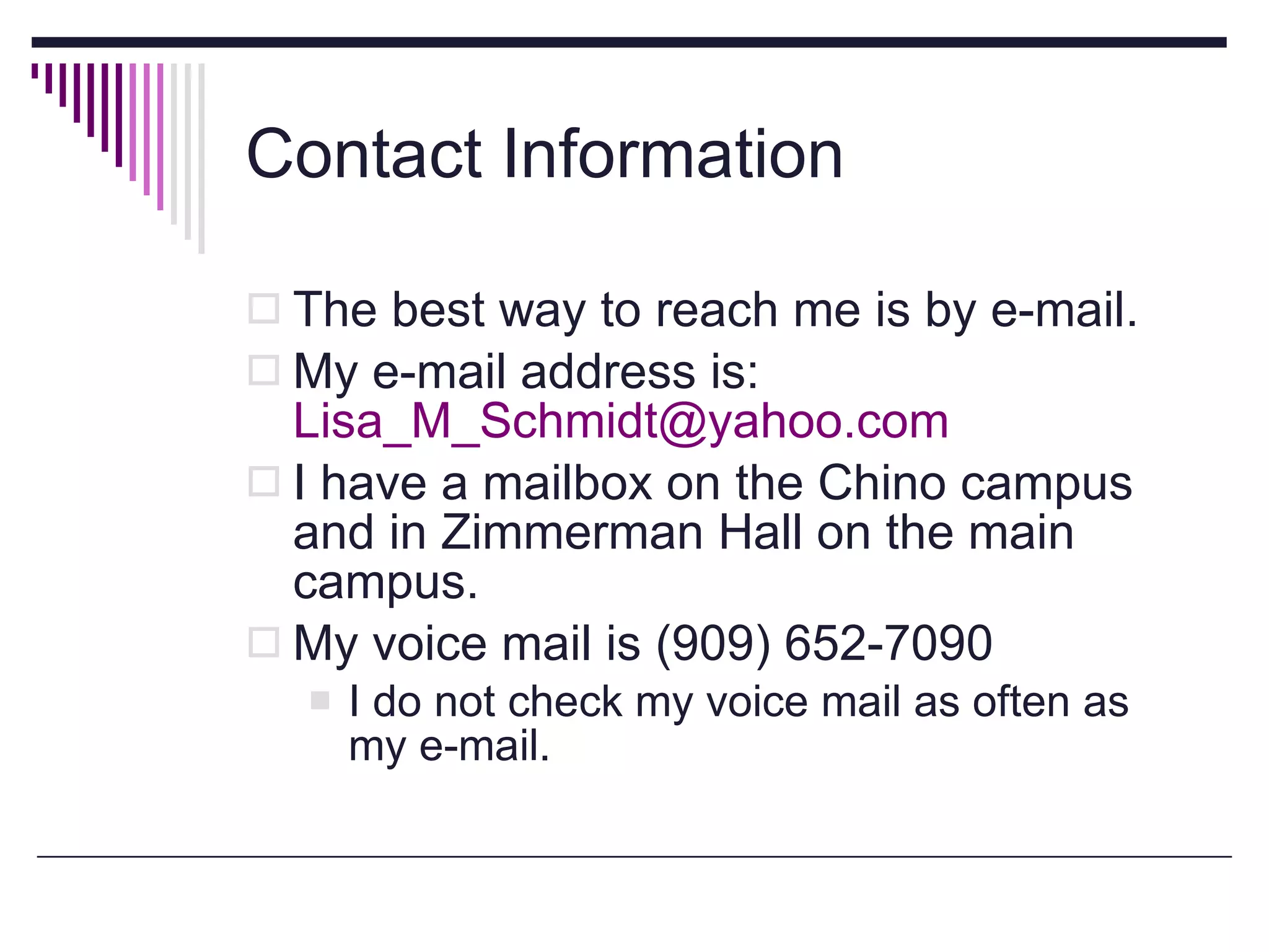 Contact Information The best way to reach me is by e-mail. My e-mail address is:  [email_address] I have a mailbox on the Chino campus and in Zimmerman Hall on the main campus. My voice mail is (909) 652-7090 I do not check my voice mail as often as my e-mail.  