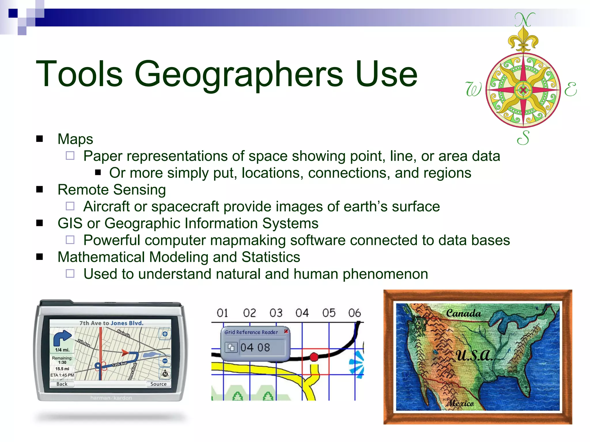 Tools Geographers Use Maps Paper representations of space showing point, line, or area data Or more simply put, locations, connections, and regions Remote Sensing Aircraft or spacecraft provide images of earth’s surface GIS or Geographic Information Systems Powerful computer mapmaking software connected to data bases Mathematical Modeling and Statistics Used to understand natural and human phenomenon 