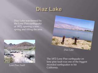 Diaz LakeDiaz Lake was formed by the Lone Pine earthquake of 1872, opening a new spring and filling the area. Diaz LakeThe 1872 Lone Pine earthquake on lone pine fault was one of the biggest recorded earthquakes to hit California.Lone Pine Fault