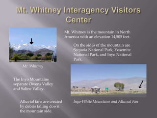 Mt. Whitney Interagency Visitors CenterMt. Whitney is the mountain in North America with an elevation 14,505 feet.On the sides of the mountain are Sequoia National Park, Yosemite National Park, and Inyo National Park.Mt. WhitneyThe Inyo Mountains separate Owens Valley and Saline Valley.Inyo-White Mountains and Alluvial FanAlluvial fans are created by debris falling down the mountain side.