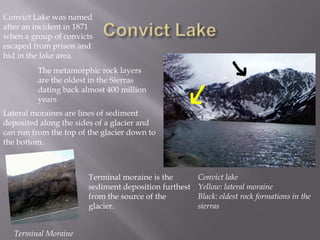 Convict LakeConvict Lake was named after an incident in 1871 when a group of convicts escaped from prison and hid in the lake area.The metamorphic rock layers are the oldest in the Sierras dating back almost 400 million yearsLateral moraines are lines of sediment deposited along the sides of a glacier and can run from the top of the glacier down to the bottom.Convict lakeYellow: lateral moraineBlack: oldest rock formations in the sierrasTerminal moraine is the sediment deposition furthest from the source of the glacier.Terminal Moraine