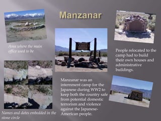ManzanarArea where the main office used to bePeople relocated to the camp had to build their own houses and administrative buildings.Manzanar was an internment camp for the Japanese during WW2 to keep both the country safe from potential domestic terrorism and violence against the Japanese-American people.Names and dates embedded in the stone circle