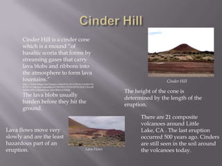 Cinder HillCinder Hill is a cinder cone which is a mound “of basaltic scoria that forms by streaming gases that carry lava blobs and ribbons into the atmosphere to form lava fountains.” http://www.bing.com/images/search?q=lava+flows+cinder+hill%2C+CA&view=detail&id=CB5D5FA31F9EEB72C823CC8AABA6891359EC026D&first=1&FORM=IDFRIRThe lava blobs usually harden before they hit the ground.Cinder HillThe height of the cone is determined by the length of the eruption.There are 21 composite volcanoes around Little Lake, CA . The last eruption occurred 500 years ago. Cinders are still seen in the soil around the volcanoes today.Lava flows move very slowly and are the least hazardous part of an eruption.Lava Flows
