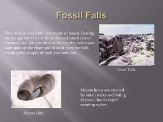 Fossil FallsThe rocks in fossil falls are made of basalt. During the ice age the Owens River flowed south out of Owens Lake. An eruption of the nearby volcanoes dammed up the river and flowed over the falls creating the shapes of rock you now see.Fossil FallsMetate holes are created by small rocks oscillating in place due to rapid running water.Metate Hole
