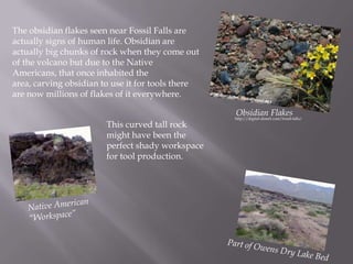 The obsidian flakes seen near Fossil Falls are actually signs of human life. Obsidian are actually big chunks of rock when they come out of the volcano but due to the Native Americans, that once inhabited the area, carving obsidian to use it for tools there are now millions of flakes of it everywhere.Obsidian Flakes  http://digital-desert.com/fossil-falls/This curved tall rock might have been the perfect shady workspace for tool production.Native American      “Workspace”Part of Owens Dry Lake Bed