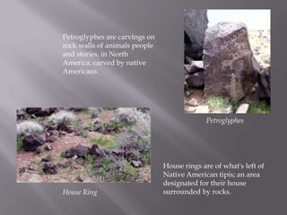 Petroglyphes are carvings on rock walls of animals people and stories, in North America, carved by native Americans.PetroglyphesHouse rings are of what's left of Native American tipis; an area designated for their house surrounded by rocks.House Ring