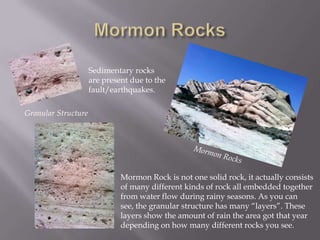 Mormon RocksSedimentary rocks are present due to the fault/earthquakes.Granular StructureMormon RocksMormon Rock is not one solid rock, it actually consists of many different kinds of rock all embedded together from water flow during rainy seasons. As you can see, the granular structure has many “layers”. These layers show the amount of rain the area got that year depending on how many different rocks you see.