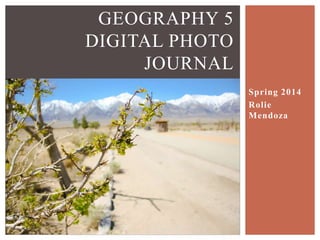 GEOGRAPHY 5
DIGITAL PHOTO JOURNAL
PROJECT
DATE STUDENT
MARCH 8, APRIL 4-6 2014 ROLIE MENDOZA
Mormon Rocks, Cinder Hill, Fossil Falls, Mt. Whitney Interagency
Visitors Center, Diaz Lake, Manzanar, Mammoth Area and Rest Stop,
Mono Lake, Keoughs Hot Springs, Convict Lake, June Lake Loop,
East California Museum, Erratic Boulder, Crowley Lake
 