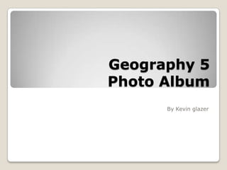 Geography 5
Photo Album
By Kevin glazer
 