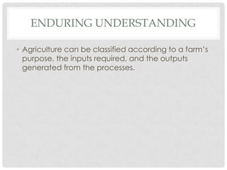ENDURING UNDERSTANDING

• Agriculture can be classified according to a farm’s
  purpose, the inputs required, and the outputs
  generated from the processes.
 