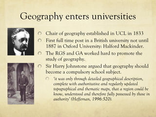 Geography enters universities Chair of geography established in UCL in 1833 First full time post in a British university not until 1887 in Oxford University: Halford Mackinder.  The RGS and GA worked hard to promote the study of geography.  Sir Harry Johnstone argued that geography should become a compulsory school subject.  ‘ it was only through detailed geographical description, complete with authoritative and regularly updated topographical and thematic maps, that a region could be know, understood and therefore fully possessed by those in authority ’  (Heffernan, 1996:520). 