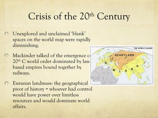 Crisis of the 20 th  Century Unexplored and unclaimed  ‘ blank ’  spaces on the world map were rapidly diminishing.  Mackinder talked of the emergence of 20 th  C world order dominated by land based empires bound together by railways.  Eurasian landmass: the geographical pivot of history = whoever had control would have power over limitless resources and would dominate world affairs.  