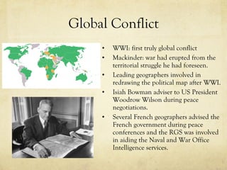 Global Conflict WWI: first truly global conflict Mackinder: war had erupted from the territorial struggle he had foreseen.  Leading geographers involved in redrawing the political map after WWI.  Isiah Bowman adviser to US President Woodrow Wilson during peace negotiations.  Several French geographers advised the French government during peace conferences and the RGS was involved in aiding the Naval and War Office Intelligence services.  
