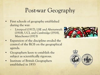 Post-war Geography First schools of geography established during the war: Liverpool (1917), LSE and Aberystwyth (1918), UCL and Cambridge (1918), Manchester (1923)  Expansion of the discipline eroded the control of the RGS on the geographical agenda.  Geographers keen to establish the subject as scientifically rigorous.  Institute of British Geographers established in 1933 