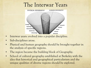The Interwar Years Interwar years: evolved into a popular discipline.  Sub-disciplines arose.  Physical and human geography should be brought together in the analysis of specific regions.  The region became the building block of Geography.  School of cultural geography established at Berkeley with the idea that historical and geographical particularism and the unique qualities of diverse regions should be explored.  