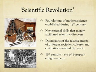 ‘ Scientific Revolution ’   Foundations of modern science established during 17 th  century.  Navigational skills that merely facilitated scientific discovery.  Discussions of the relative merits of different societies, cultures and civilizations around the world.  18 th  century – era of European enlightenment. 