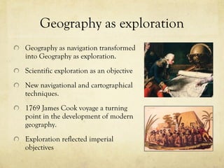 Geography as exploration Geography as navigation transformed into Geography as exploration.  Scientific exploration as an objective New navigational and cartographical techniques.  1769 James Cook voyage a turning point in the development of modern geography.  Exploration reflected imperial objectives 