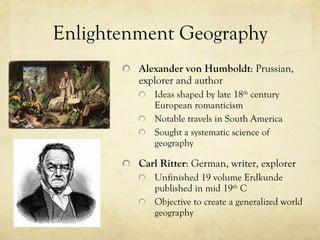 Enlightenment Geography Alexander von Humboldt : Prussian, explorer and author Ideas shaped by late 18 th  century European romanticism Notable travels in South America Sought a systematic science of geography Carl Ritter : German, writer, explorer Unfinished 19 volume Erdkunde published in mid 19 th  C Objective to create a generalized world geography 