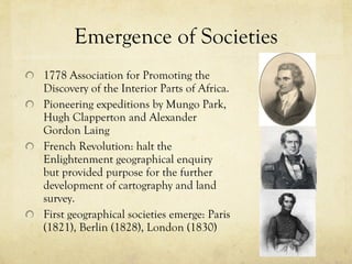 Emergence of Societies 1778 Association for Promoting the Discovery of the Interior Parts of Africa.  Pioneering expeditions by Mungo Park, Hugh Clapperton and Alexander Gordon Laing French Revolution: halt the Enlightenment geographical enquiry but provided purpose for the further development of cartography and land survey. First geographical societies emerge: Paris (1821), Berlin (1828), London (1830)  