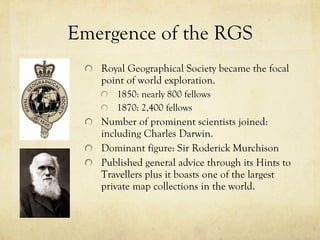 Emergence of the RGS Royal Geographical Society became the focal point of world exploration.  1850: nearly 800 fellows 1870: 2,400 fellows Number of prominent scientists joined: including Charles Darwin.  Dominant figure: Sir Roderick Murchison Published general advice through its Hints to Travellers plus it boasts one of the largest private map collections in the world. 
