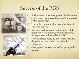 Success of the RGS RGS exploited a national passion for heroism in exotic places that was enthusiastically promoted by the British press.  The explorer was the ideal masculine hero of Victorian society.  Extensive exploration of Africa – many of the major explorers: Burton, Speke, Livingstone, Stanley – were influenced by the RGS.  New challenges posed by exploration into Asia, the polar ice caps, and in particular the Himalayas.  Geographical societies across Europe expanded rapidly. 