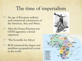 The time of imperialism An age of European military and commercial colonization of the Americas, Asia and Africa.  After the Franco-Prussian war (1870) aggressive colonial expansion ‘ The Scramble for Africa ’ RGS remained the largest and wealthiest geographical society in the world.  