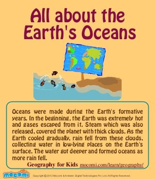 All about the
Earth's Oceans
Oceans were made during the Earth's formative
years. In the beginning, the Earth was extremely hot
and gases escaped from it. Steam which was also
released, covered the planet with thick clouds. As the
Earth cooled gradually, rain fell from these clouds,
collecting water in low-lying places on the Earth's
surface. The water got deeper and formed oceans as
more rain fell.
UNF FOR ME!
Copyright 2012 Mocomi & Anibrain Digital Technologies Pvt. Ltd. All Rights Reserved.©
Geography for Kids mocomi.com/learn/geography/
 