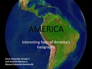 AMERICA Interesting facts of America’s Geography Oscar Alejandro Amado S.     	 José Antonio Moreno C.	 Manuel Sebastián Ramirez M.   
