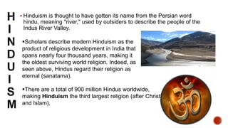  Hinduism is thought to have gotten its name from the Persian word
hindu, meaning "river," used by outsiders to describe the people of the
Indus River Valley.
There are a total of 900 million Hindus worldwide,
making Hinduism the third largest religion (after Christianity
and Islam).
Scholars describe modern Hinduism as the
product of religious development in India that
spans nearly four thousand years, making it
the oldest surviving world religion. Indeed, as
seen above, Hindus regard their religion as
eternal (sanatama).
 