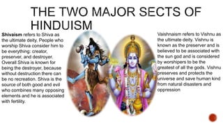 Shivaism refers to Shiva as
the ultimate deity. People who
worship Shiva consider him to
be everything: creator,
preserver, and destroyer.
Overall Shiva is known for
being the destroyer, because
without destruction there can
be no recreation. Shiva is the
source of both good and evil
who combines many opposing
elements and he is associated
with fertility.
Vaishnaism refers to Vishnu as
the ultimate deity. Vishnu is
known as the preserver and is
believed to be associated with
the sun god and is considered
by worshipers to be the
greatest of all the gods. Vishnu
preserves and protects the
universe and save human kind
from natural disasters and
oppression
 