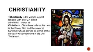 Christianity is the world's largest
religion, with over 2.4 billion
adherents, known as
Christians. Christians believe that Jesus
is the Son of God and the savior of
humanity whose coming as Christ or the
Messiah was prophesied in the Old
Testament.
 